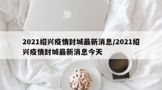 2021绍兴疫情封城最新消息/2021绍兴疫情封城最新消息今天