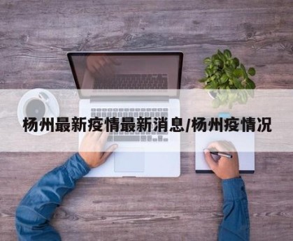 杨州最新疫情最新消息/杨州疫情况